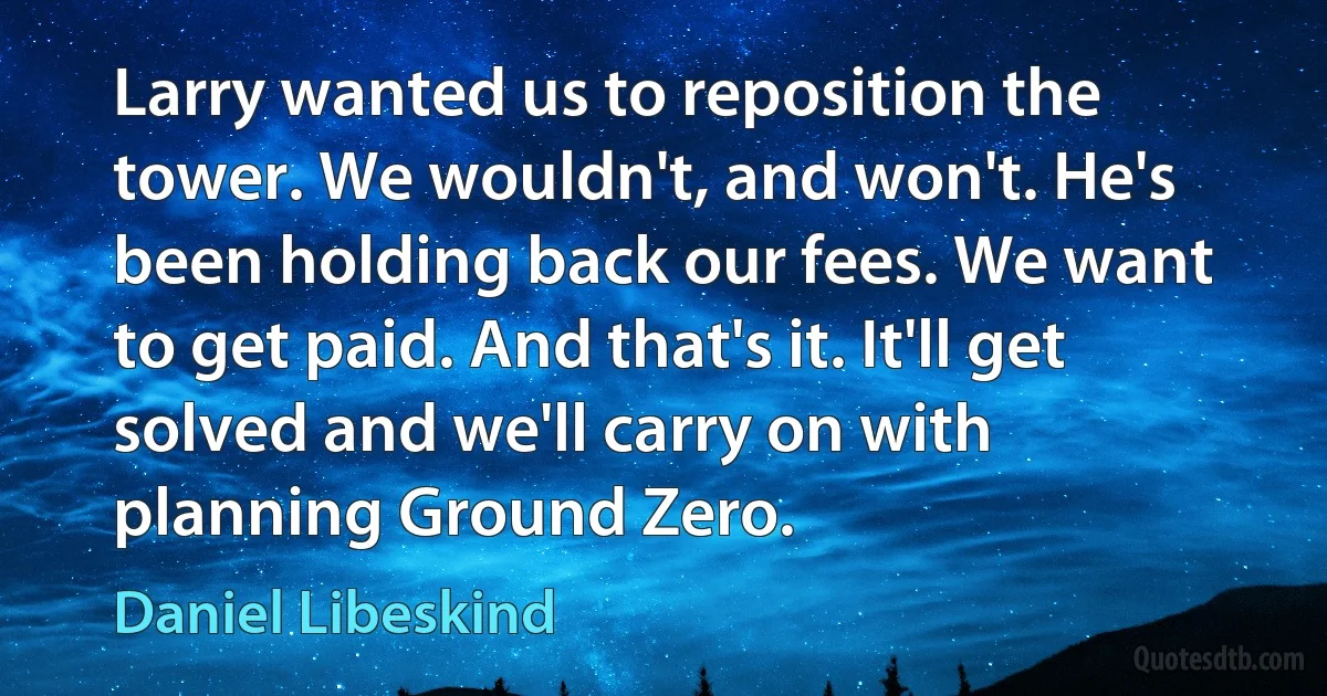 Larry wanted us to reposition the tower. We wouldn't, and won't. He's been holding back our fees. We want to get paid. And that's it. It'll get solved and we'll carry on with planning Ground Zero. (Daniel Libeskind)