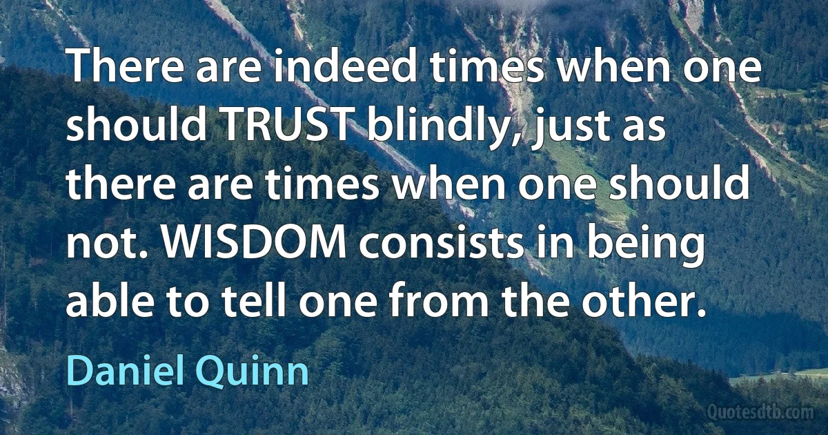 There are indeed times when one should TRUST blindly, just as there are times when one should not. WISDOM consists in being able to tell one from the other. (Daniel Quinn)