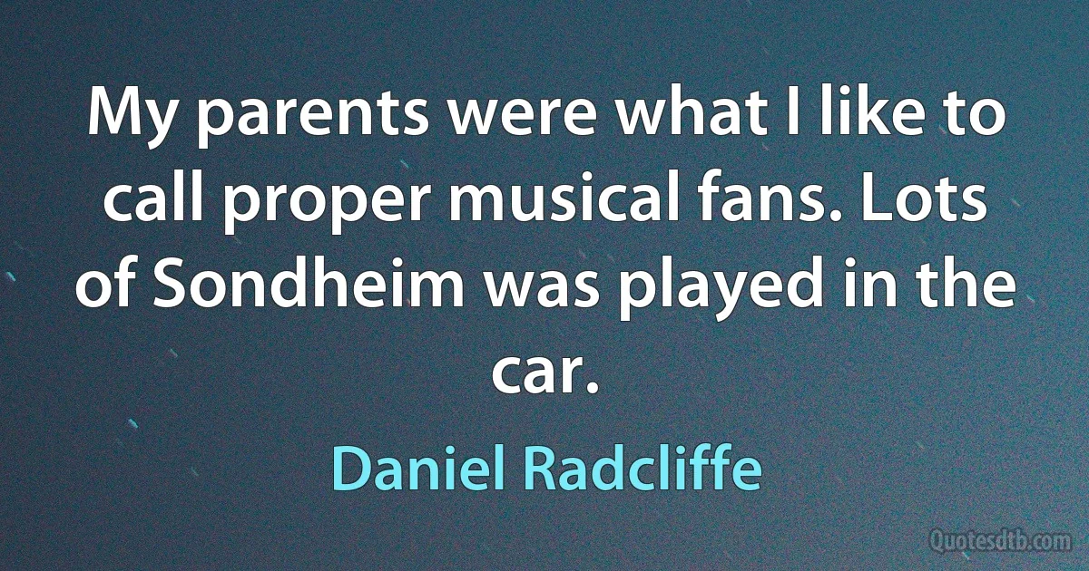 My parents were what I like to call proper musical fans. Lots of Sondheim was played in the car. (Daniel Radcliffe)