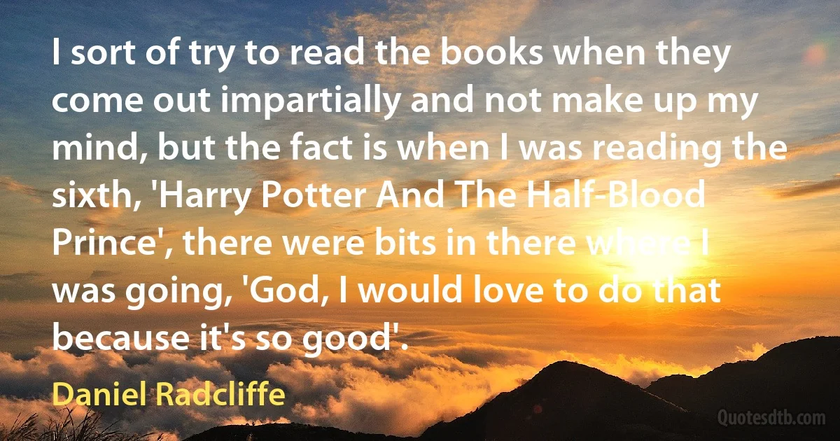 I sort of try to read the books when they come out impartially and not make up my mind, but the fact is when I was reading the sixth, 'Harry Potter And The Half-Blood Prince', there were bits in there where I was going, 'God, I would love to do that because it's so good'. (Daniel Radcliffe)