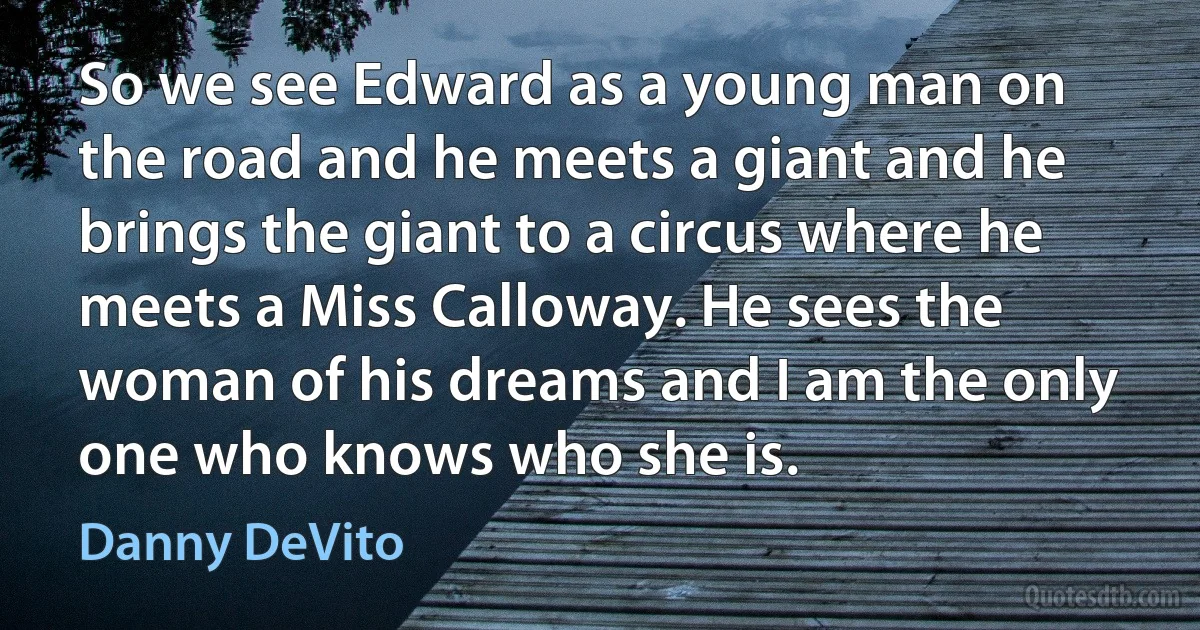 So we see Edward as a young man on the road and he meets a giant and he brings the giant to a circus where he meets a Miss Calloway. He sees the woman of his dreams and I am the only one who knows who she is. (Danny DeVito)