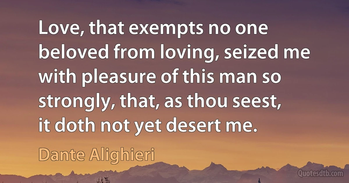 Love, that exempts no one beloved from loving, seized me with pleasure of this man so strongly, that, as thou seest, it doth not yet desert me. (Dante Alighieri)