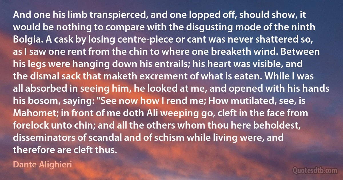 And one his limb transpierced, and one lopped off, should show, it would be nothing to compare with the disgusting mode of the ninth Bolgia. A cask by losing centre-piece or cant was never shattered so, as I saw one rent from the chin to where one breaketh wind. Between his legs were hanging down his entrails; his heart was visible, and the dismal sack that maketh excrement of what is eaten. While I was all absorbed in seeing him, he looked at me, and opened with his hands his bosom, saying: "See now how I rend me; How mutilated, see, is Mahomet; in front of me doth Ali weeping go, cleft in the face from forelock unto chin; and all the others whom thou here beholdest, disseminators of scandal and of schism while living were, and therefore are cleft thus. (Dante Alighieri)