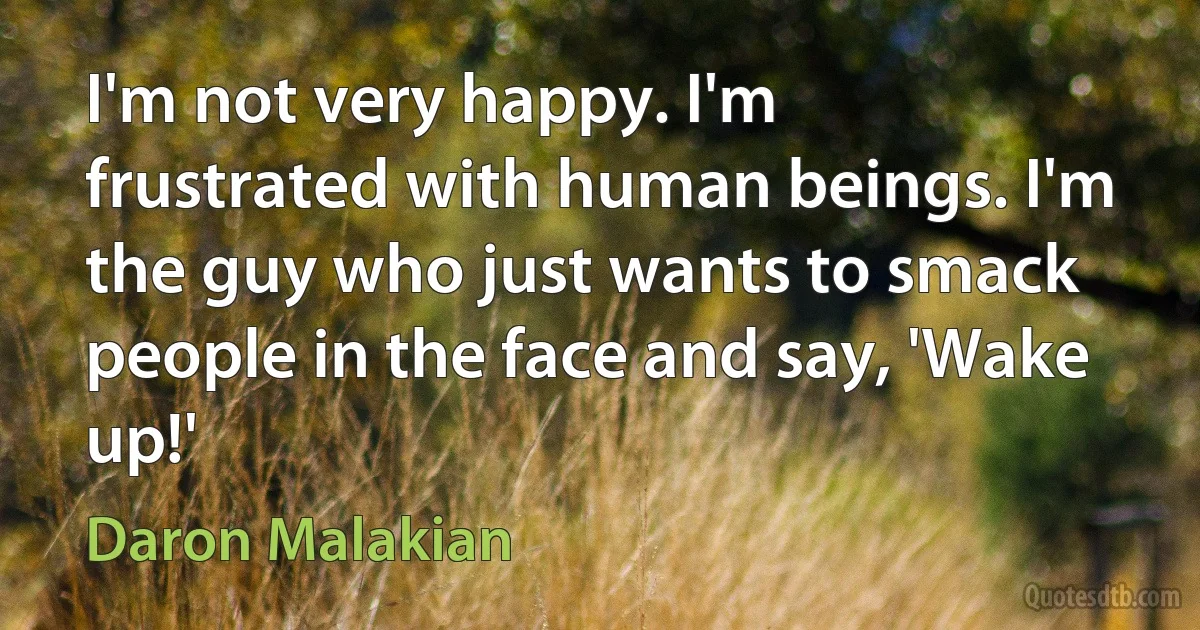 I'm not very happy. I'm frustrated with human beings. I'm the guy who just wants to smack people in the face and say, 'Wake up!' (Daron Malakian)