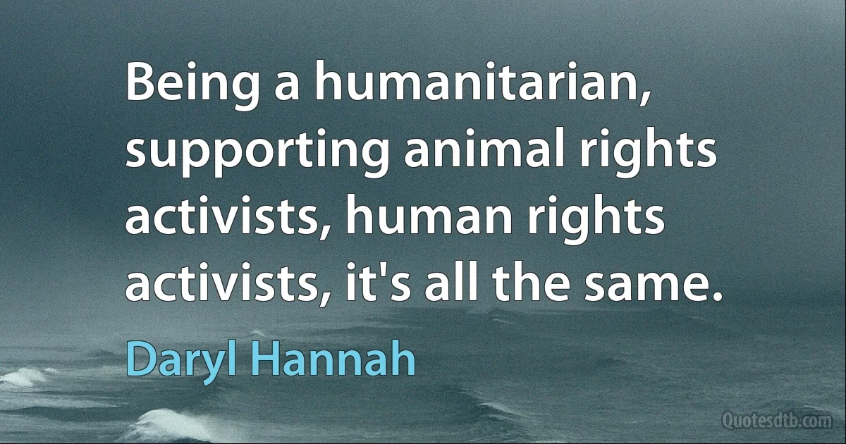 Being a humanitarian, supporting animal rights activists, human rights activists, it's all the same. (Daryl Hannah)