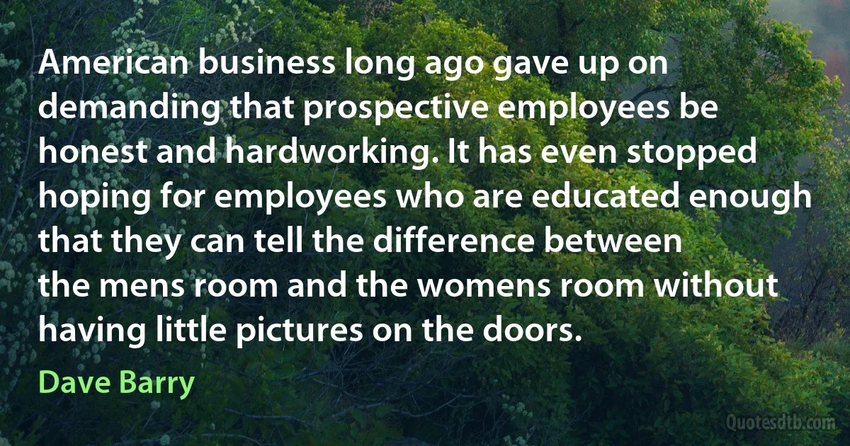 American business long ago gave up on demanding that prospective employees be honest and hardworking. It has even stopped hoping for employees who are educated enough that they can tell the difference between the mens room and the womens room without having little pictures on the doors. (Dave Barry)