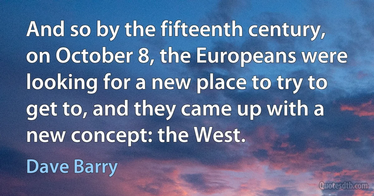 And so by the fifteenth century, on October 8, the Europeans were looking for a new place to try to get to, and they came up with a new concept: the West. (Dave Barry)