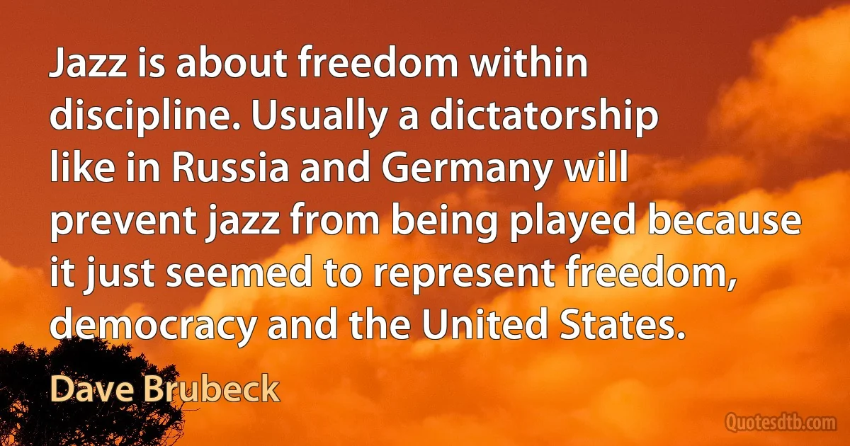 Jazz is about freedom within discipline. Usually a dictatorship like in Russia and Germany will prevent jazz from being played because it just seemed to represent freedom, democracy and the United States. (Dave Brubeck)