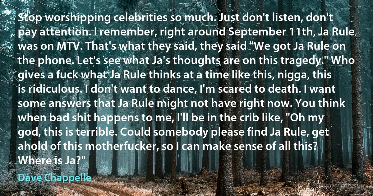 Stop worshipping celebrities so much. Just don't listen, don't pay attention. I remember, right around September 11th, Ja Rule was on MTV. That's what they said, they said "We got Ja Rule on the phone. Let's see what Ja's thoughts are on this tragedy." Who gives a fuck what Ja Rule thinks at a time like this, nigga, this is ridiculous. I don't want to dance, I'm scared to death. I want some answers that Ja Rule might not have right now. You think when bad shit happens to me, I'll be in the crib like, "Oh my god, this is terrible. Could somebody please find Ja Rule, get ahold of this motherfucker, so I can make sense of all this? Where is Ja?" (Dave Chappelle)