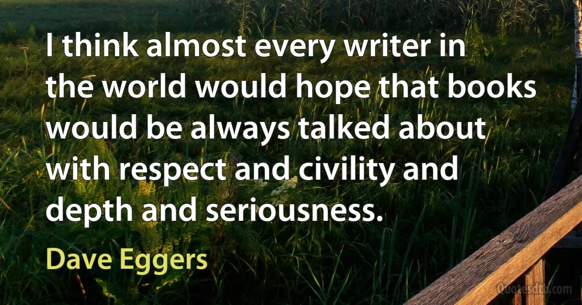 I think almost every writer in the world would hope that books would be always talked about with respect and civility and depth and seriousness. (Dave Eggers)