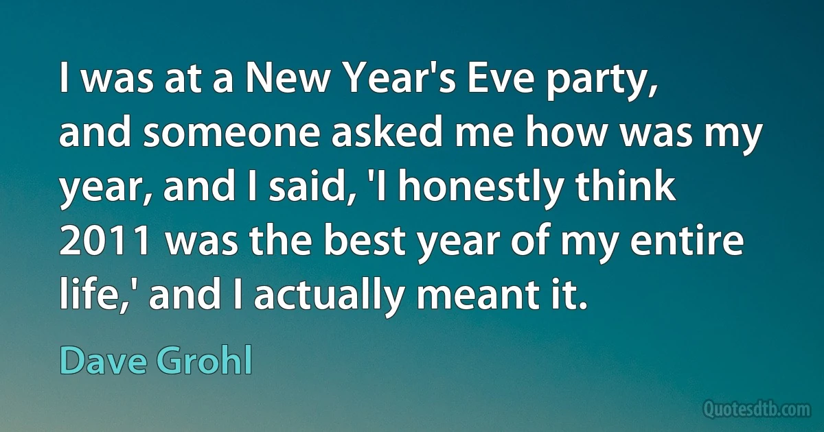 I was at a New Year's Eve party, and someone asked me how was my year, and I said, 'I honestly think 2011 was the best year of my entire life,' and I actually meant it. (Dave Grohl)