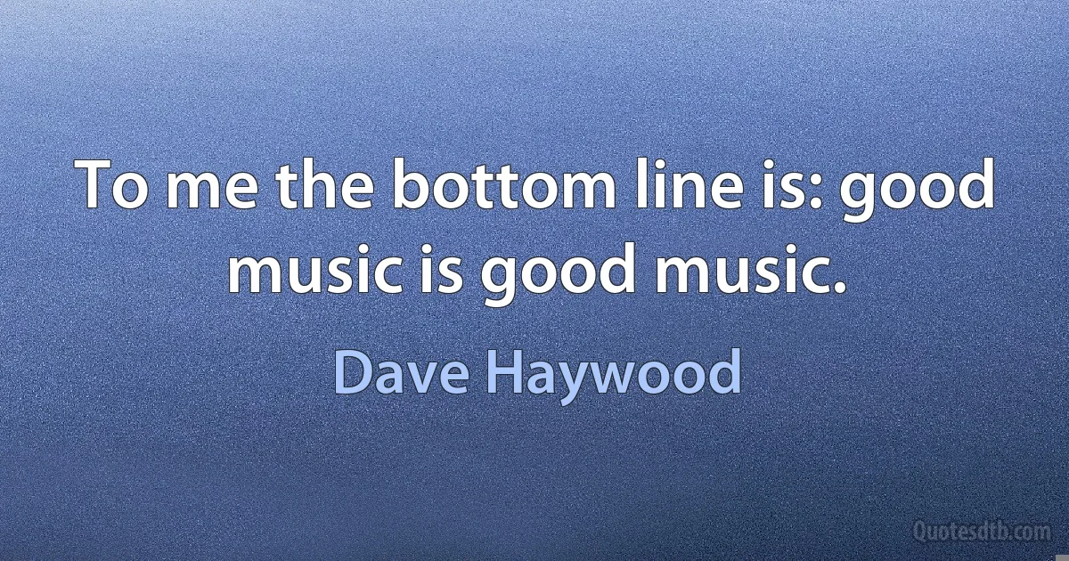 To me the bottom line is: good music is good music. (Dave Haywood)