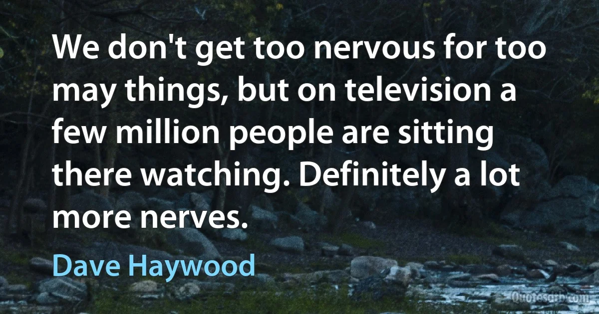 We don't get too nervous for too may things, but on television a few million people are sitting there watching. Definitely a lot more nerves. (Dave Haywood)