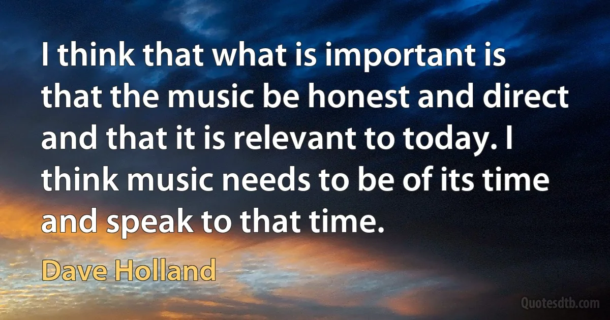 I think that what is important is that the music be honest and direct and that it is relevant to today. I think music needs to be of its time and speak to that time. (Dave Holland)