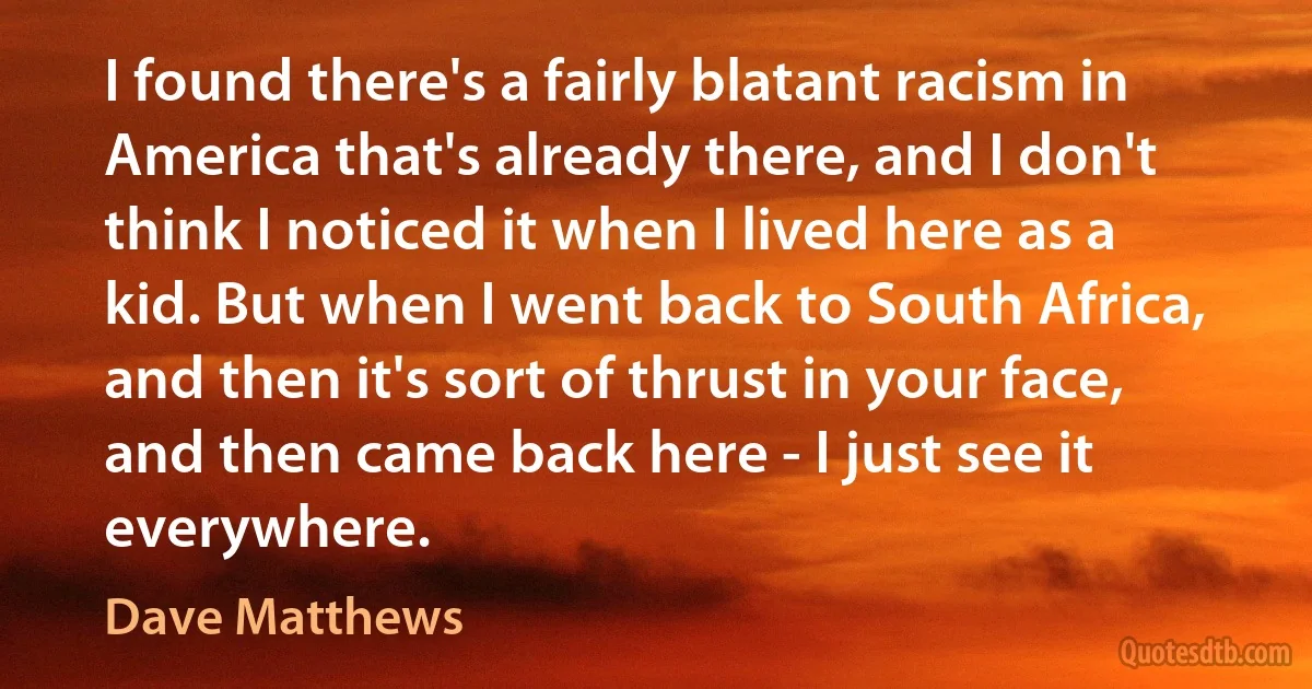 I found there's a fairly blatant racism in America that's already there, and I don't think I noticed it when I lived here as a kid. But when I went back to South Africa, and then it's sort of thrust in your face, and then came back here - I just see it everywhere. (Dave Matthews)