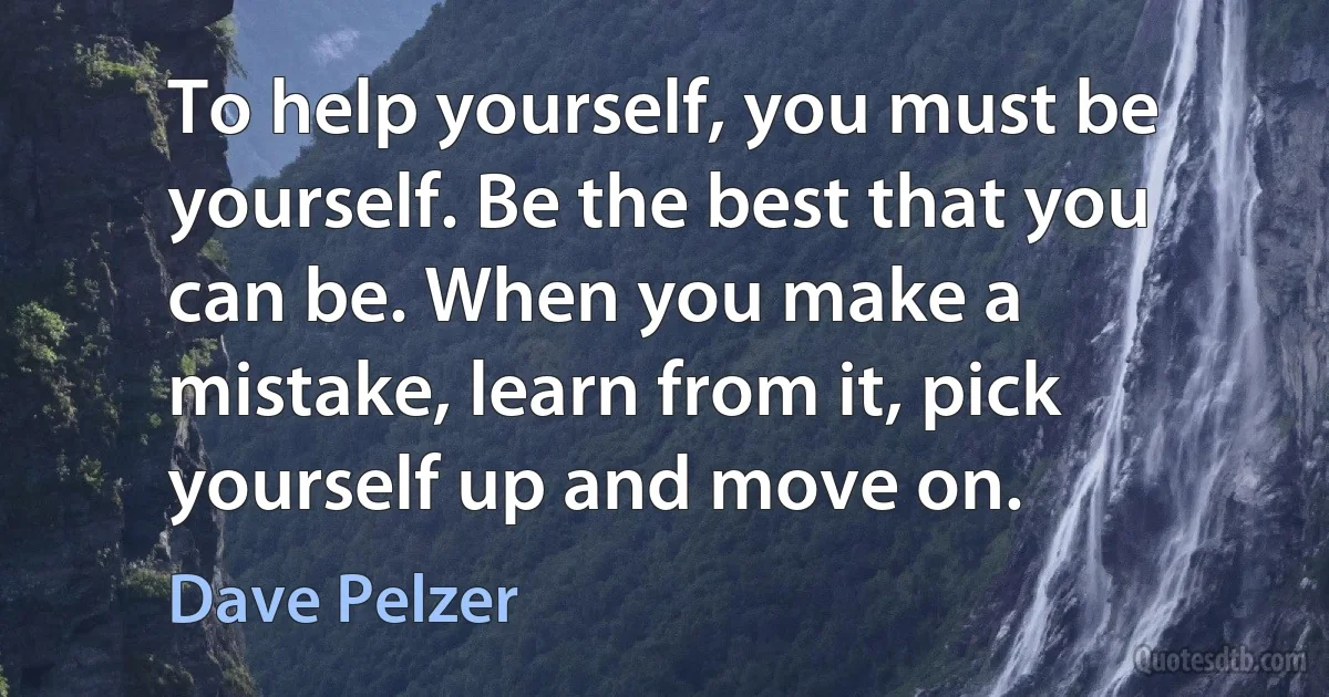 To help yourself, you must be yourself. Be the best that you can be. When you make a mistake, learn from it, pick yourself up and move on. (Dave Pelzer)