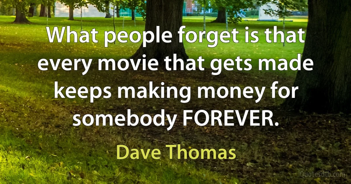 What people forget is that every movie that gets made keeps making money for somebody FOREVER. (Dave Thomas)