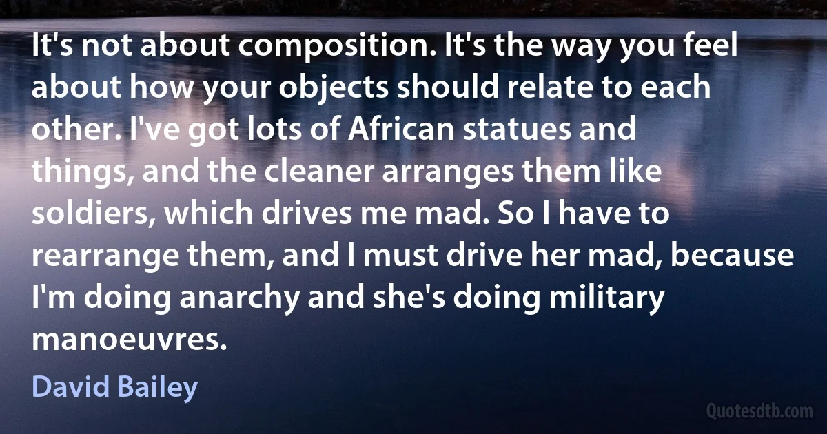 It's not about composition. It's the way you feel about how your objects should relate to each other. I've got lots of African statues and things, and the cleaner arranges them like soldiers, which drives me mad. So I have to rearrange them, and I must drive her mad, because I'm doing anarchy and she's doing military manoeuvres. (David Bailey)