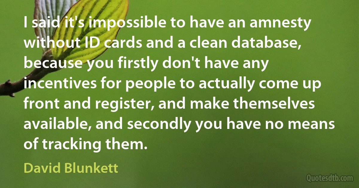 I said it's impossible to have an amnesty without ID cards and a clean database, because you firstly don't have any incentives for people to actually come up front and register, and make themselves available, and secondly you have no means of tracking them. (David Blunkett)