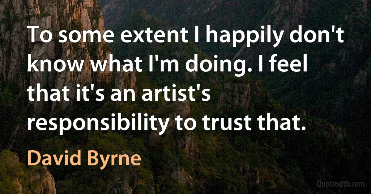 To some extent I happily don't know what I'm doing. I feel that it's an artist's responsibility to trust that. (David Byrne)