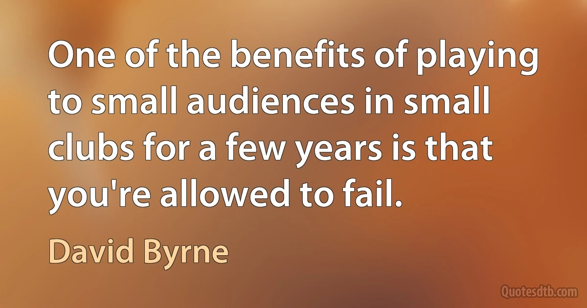 One of the benefits of playing to small audiences in small clubs for a few years is that you're allowed to fail. (David Byrne)