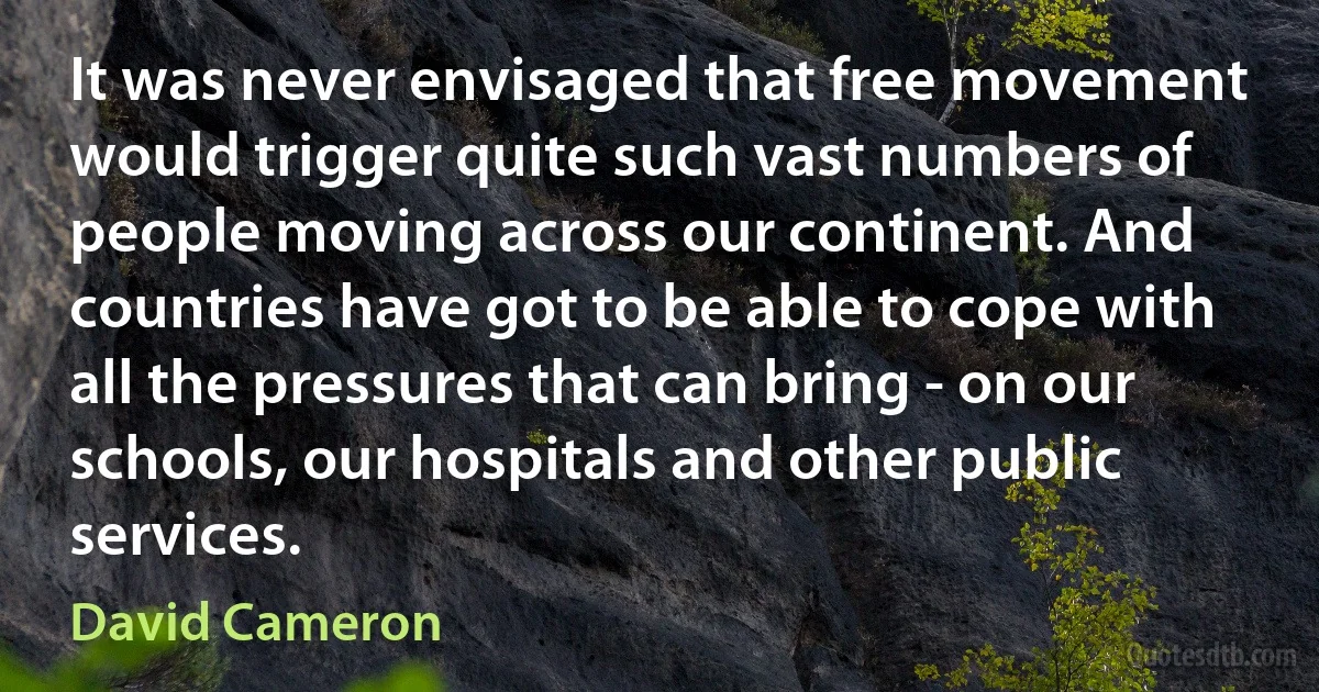 It was never envisaged that free movement would trigger quite such vast numbers of people moving across our continent. And countries have got to be able to cope with all the pressures that can bring - on our schools, our hospitals and other public services. (David Cameron)