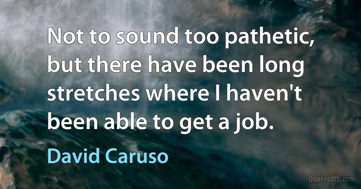 Not to sound too pathetic, but there have been long stretches where I haven't been able to get a job. (David Caruso)