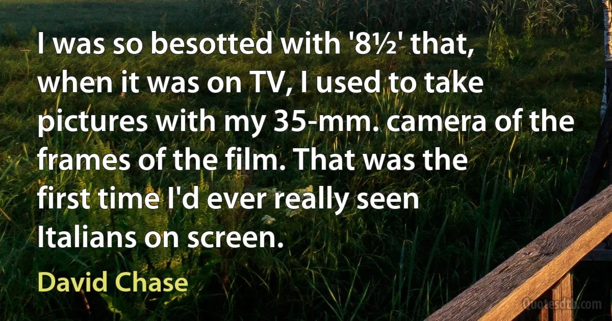 I was so besotted with '8½' that, when it was on TV, I used to take pictures with my 35-mm. camera of the frames of the film. That was the first time I'd ever really seen Italians on screen. (David Chase)