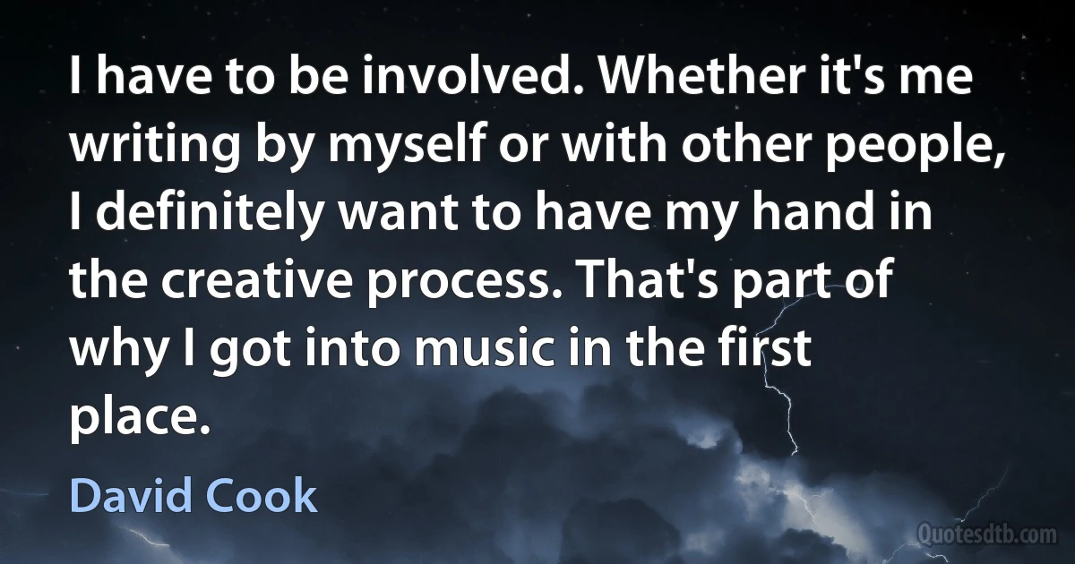 I have to be involved. Whether it's me writing by myself or with other people, I definitely want to have my hand in the creative process. That's part of why I got into music in the first place. (David Cook)