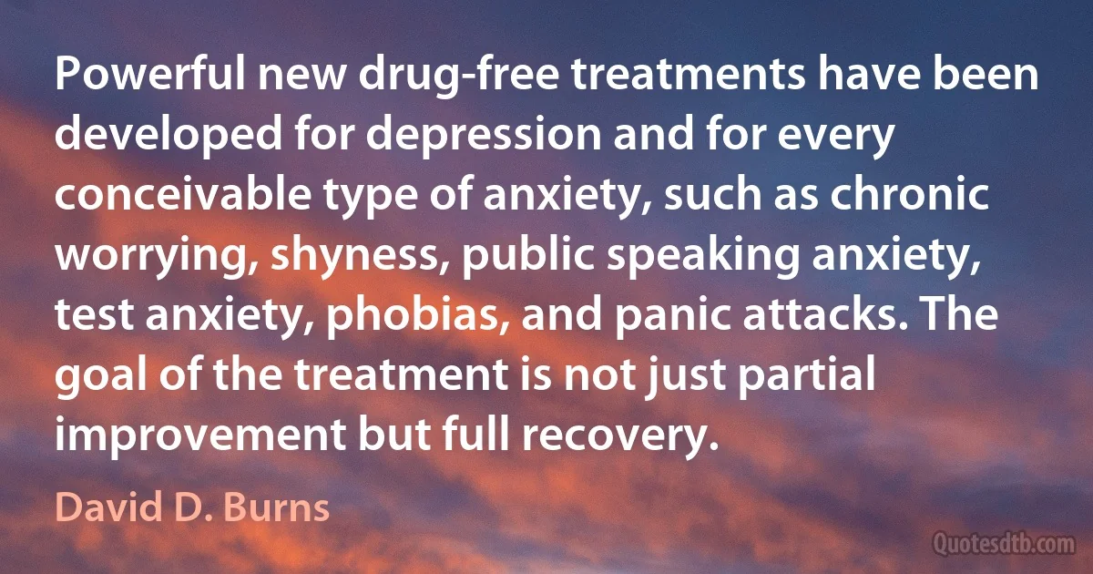 Powerful new drug-free treatments have been developed for depression and for every conceivable type of anxiety, such as chronic worrying, shyness, public speaking anxiety, test anxiety, phobias, and panic attacks. The goal of the treatment is not just partial improvement but full recovery. (David D. Burns)