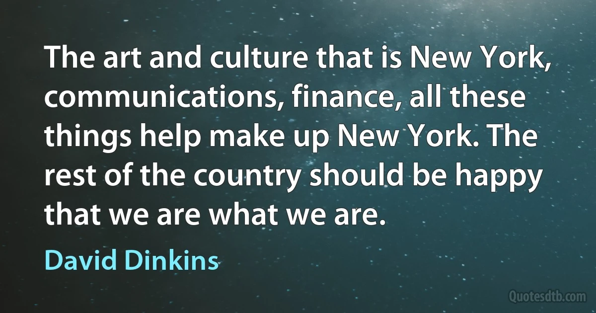 The art and culture that is New York, communications, finance, all these things help make up New York. The rest of the country should be happy that we are what we are. (David Dinkins)