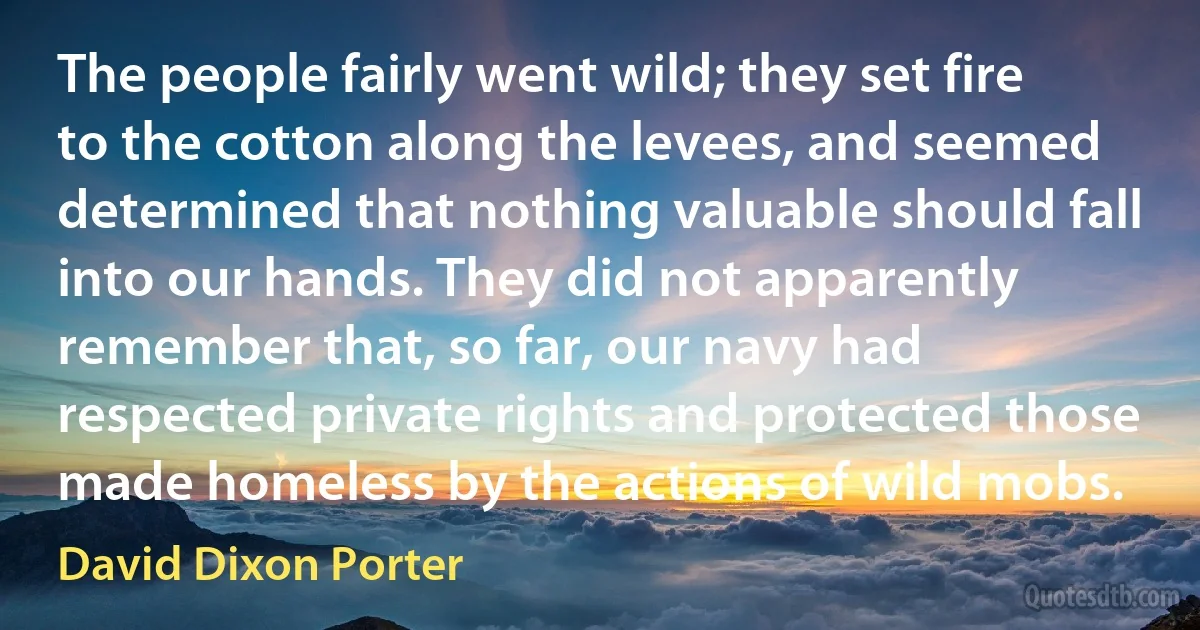 The people fairly went wild; they set fire to the cotton along the levees, and seemed determined that nothing valuable should fall into our hands. They did not apparently remember that, so far, our navy had respected private rights and protected those made homeless by the actions of wild mobs. (David Dixon Porter)