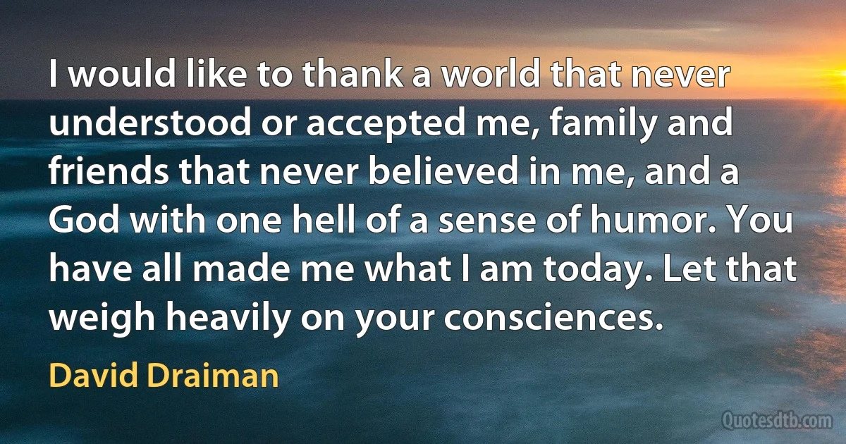 I would like to thank a world that never understood or accepted me, family and friends that never believed in me, and a God with one hell of a sense of humor. You have all made me what I am today. Let that weigh heavily on your consciences. (David Draiman)