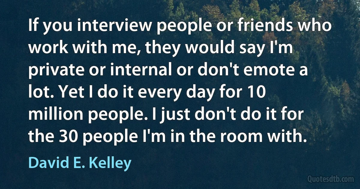 If you interview people or friends who work with me, they would say I'm private or internal or don't emote a lot. Yet I do it every day for 10 million people. I just don't do it for the 30 people I'm in the room with. (David E. Kelley)