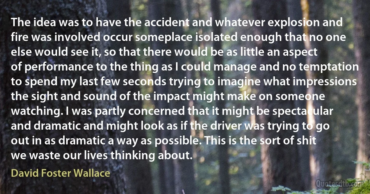 The idea was to have the accident and whatever explosion and fire was involved occur someplace isolated enough that no one else would see it, so that there would be as little an aspect of performance to the thing as I could manage and no temptation to spend my last few seconds trying to imagine what impressions the sight and sound of the impact might make on someone watching. I was partly concerned that it might be spectacular and dramatic and might look as if the driver was trying to go out in as dramatic a way as possible. This is the sort of shit we waste our lives thinking about. (David Foster Wallace)