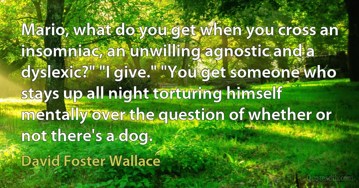 Mario, what do you get when you cross an insomniac, an unwilling agnostic and a dyslexic?" "I give." "You get someone who stays up all night torturing himself mentally over the question of whether or not there's a dog. (David Foster Wallace)