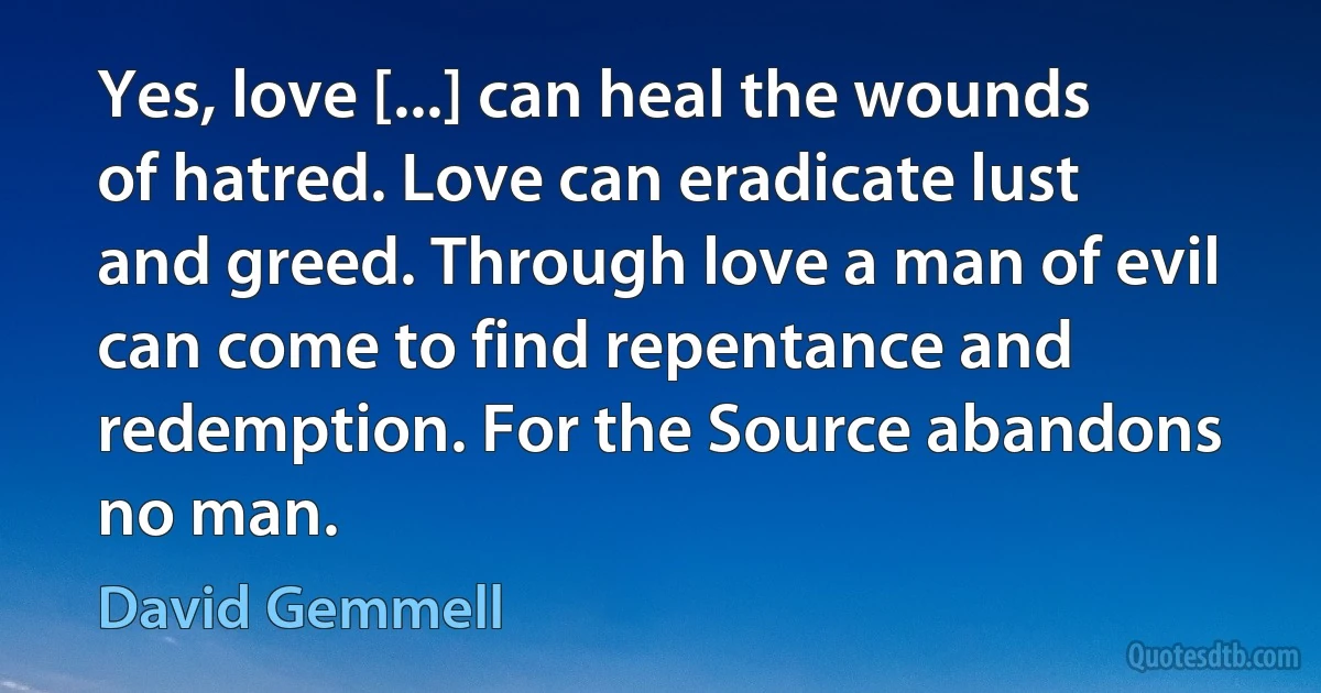 Yes, love [...] can heal the wounds of hatred. Love can eradicate lust and greed. Through love a man of evil can come to find repentance and redemption. For the Source abandons no man. (David Gemmell)