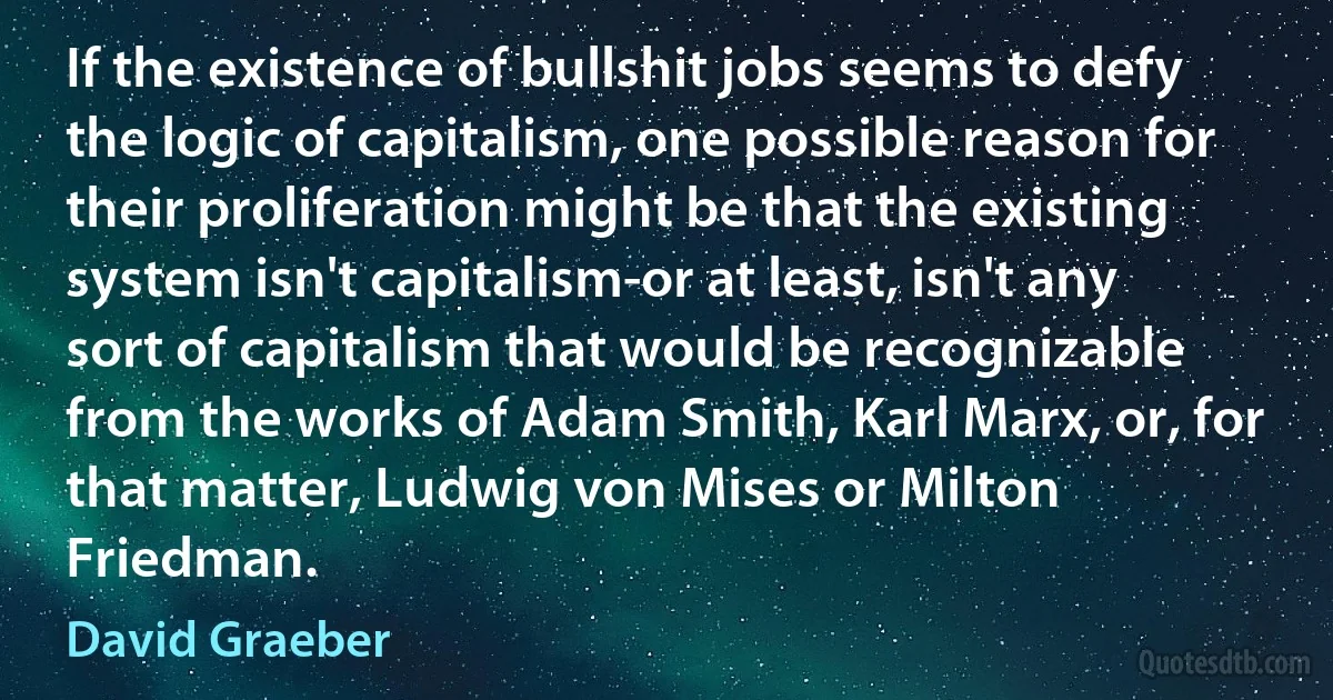 If the existence of bullshit jobs seems to defy the logic of capitalism, one possible reason for their proliferation might be that the existing system isn't capitalism-or at least, isn't any sort of capitalism that would be recognizable from the works of Adam Smith, Karl Marx, or, for that matter, Ludwig von Mises or Milton Friedman. (David Graeber)