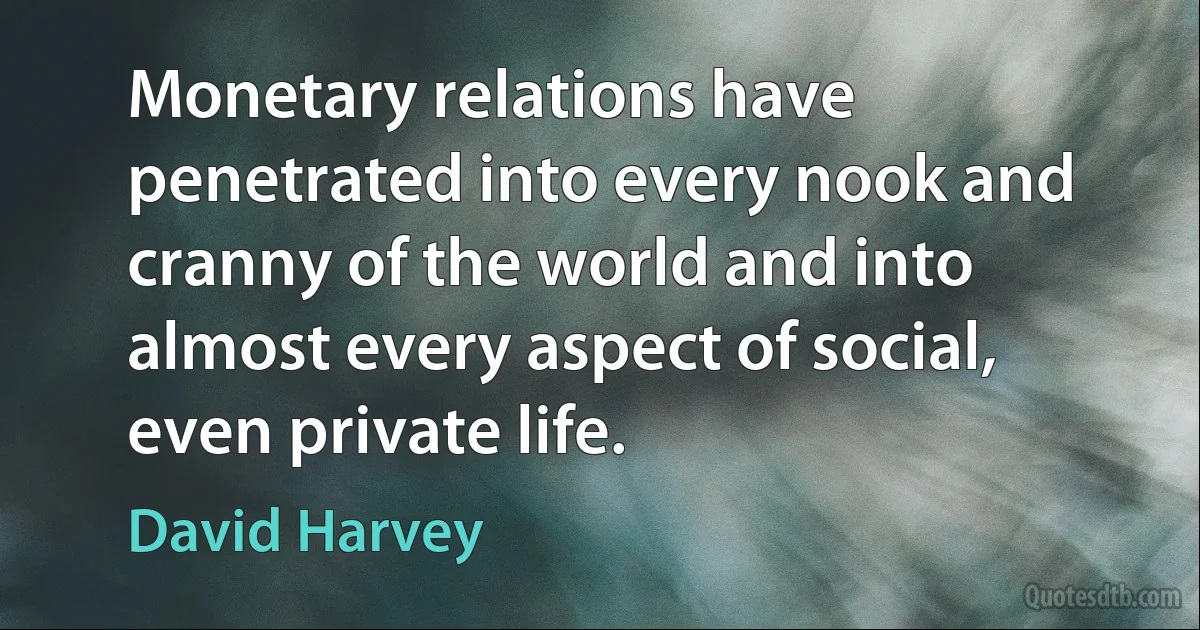 Monetary relations have penetrated into every nook and cranny of the world and into almost every aspect of social, even private life. (David Harvey)