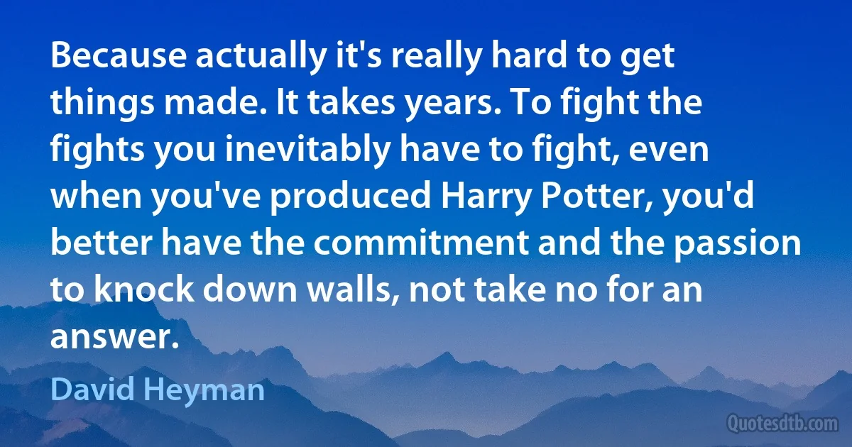 Because actually it's really hard to get things made. It takes years. To fight the fights you inevitably have to fight, even when you've produced Harry Potter, you'd better have the commitment and the passion to knock down walls, not take no for an answer. (David Heyman)