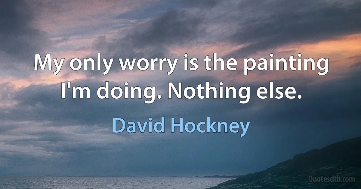 My only worry is the painting I'm doing. Nothing else. (David Hockney)