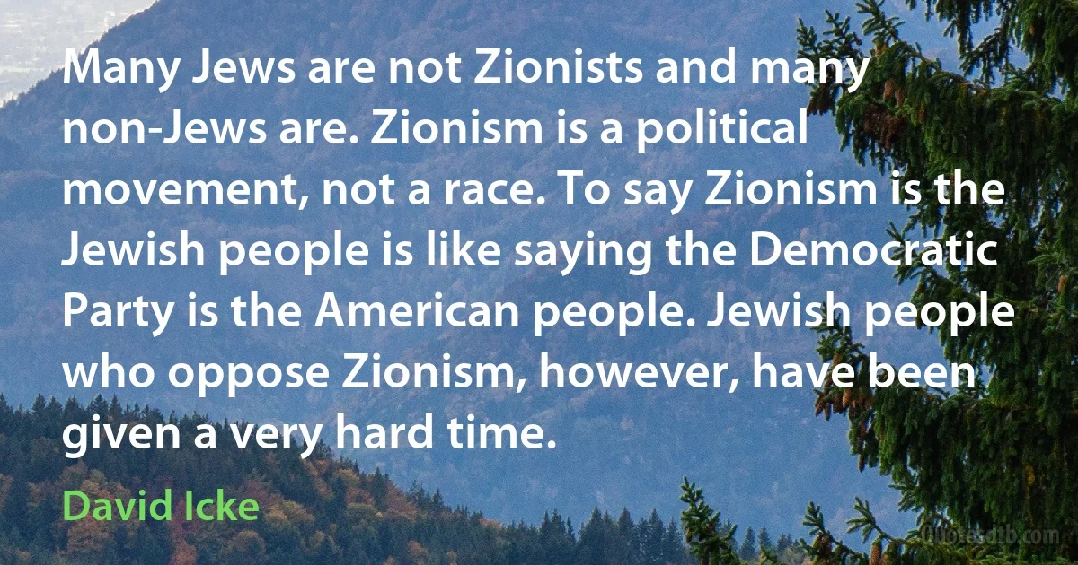 Many Jews are not Zionists and many non-Jews are. Zionism is a political movement, not a race. To say Zionism is the Jewish people is like saying the Democratic Party is the American people. Jewish people who oppose Zionism, however, have been given a very hard time. (David Icke)