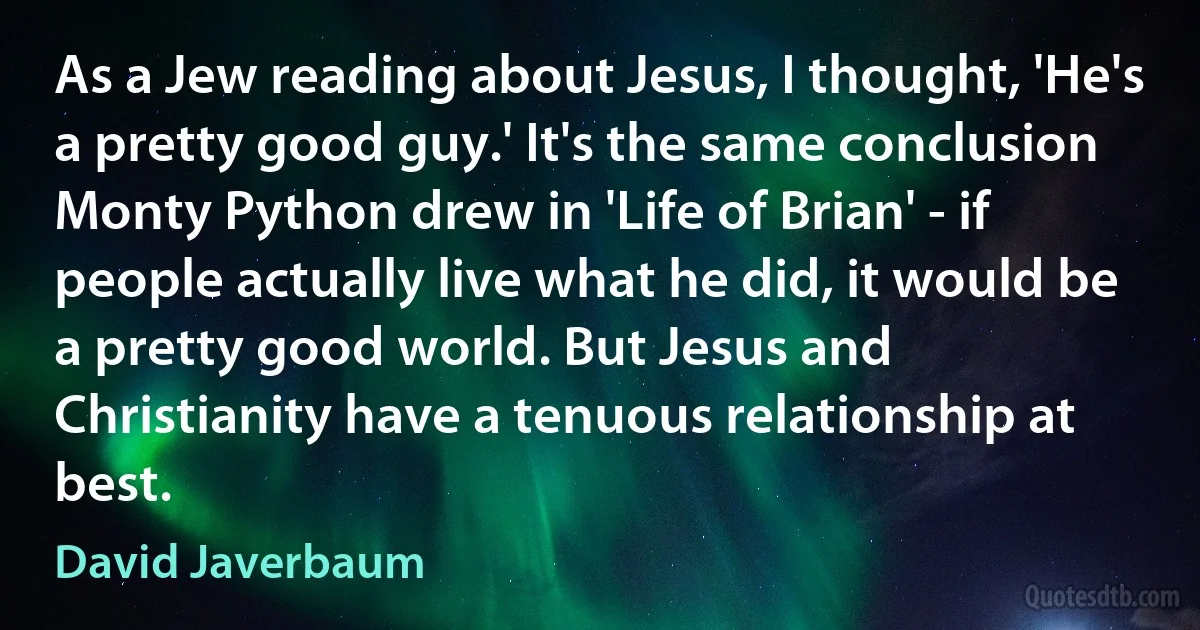 As a Jew reading about Jesus, I thought, 'He's a pretty good guy.' It's the same conclusion Monty Python drew in 'Life of Brian' - if people actually live what he did, it would be a pretty good world. But Jesus and Christianity have a tenuous relationship at best. (David Javerbaum)