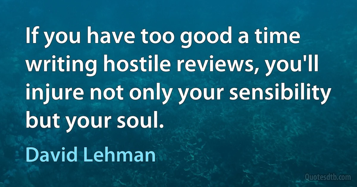 If you have too good a time writing hostile reviews, you'll injure not only your sensibility but your soul. (David Lehman)