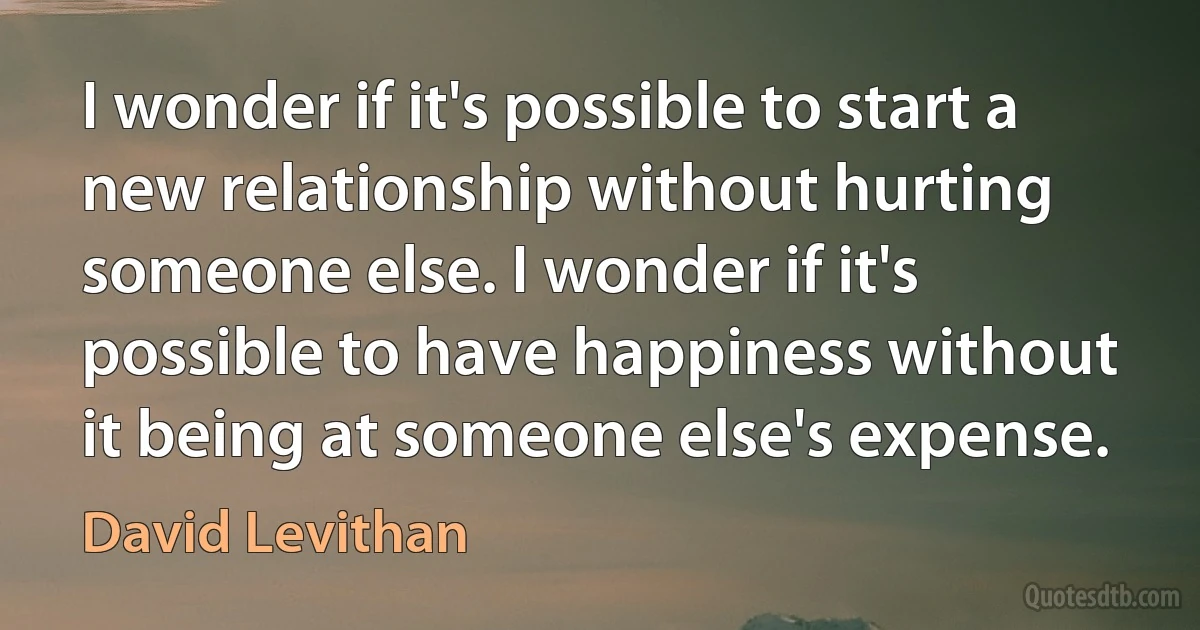 I wonder if it's possible to start a new relationship without hurting someone else. I wonder if it's possible to have happiness without it being at someone else's expense. (David Levithan)