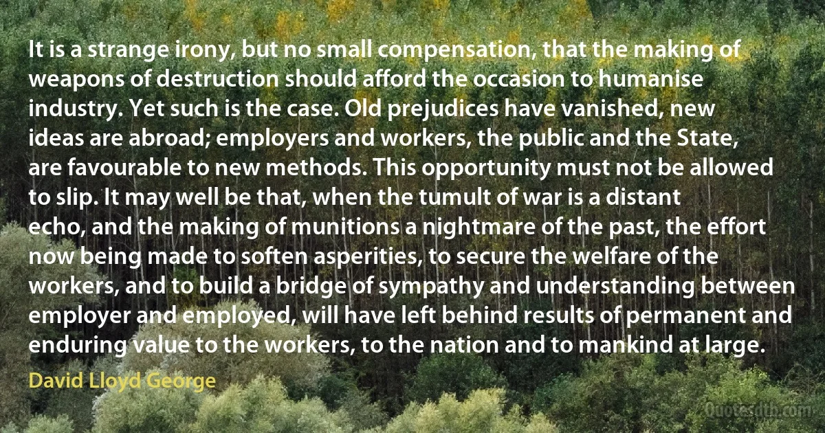 It is a strange irony, but no small compensation, that the making of weapons of destruction should afford the occasion to humanise industry. Yet such is the case. Old prejudices have vanished, new ideas are abroad; employers and workers, the public and the State, are favourable to new methods. This opportunity must not be allowed to slip. It may well be that, when the tumult of war is a distant echo, and the making of munitions a nightmare of the past, the effort now being made to soften asperities, to secure the welfare of the workers, and to build a bridge of sympathy and understanding between employer and employed, will have left behind results of permanent and enduring value to the workers, to the nation and to mankind at large. (David Lloyd George)