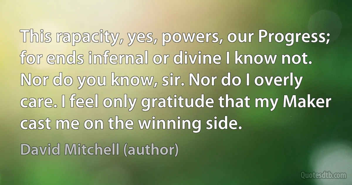 This rapacity, yes, powers, our Progress; for ends infernal or divine I know not. Nor do you know, sir. Nor do I overly care. I feel only gratitude that my Maker cast me on the winning side. (David Mitchell (author))