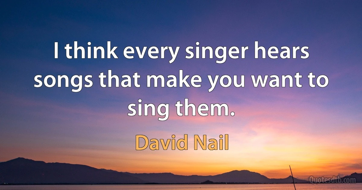 I think every singer hears songs that make you want to sing them. (David Nail)