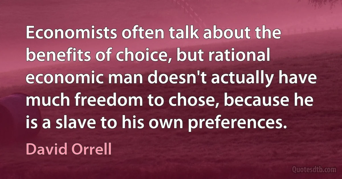 Economists often talk about the benefits of choice, but rational economic man doesn't actually have much freedom to chose, because he is a slave to his own preferences. (David Orrell)