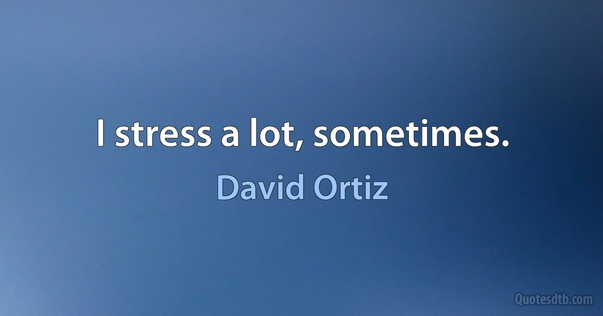 I stress a lot, sometimes. (David Ortiz)